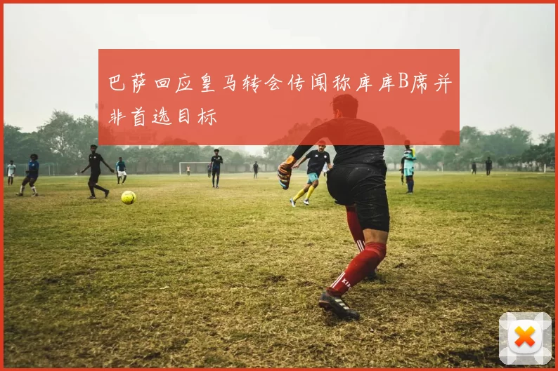巴萨回应皇马转会传闻称库库B席并非首选目标