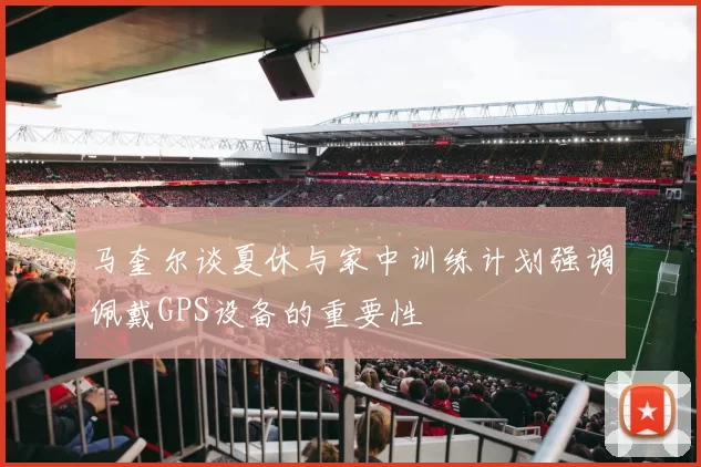 马奎尔谈夏休与家中训练计划强调佩戴GPS设备的重要性