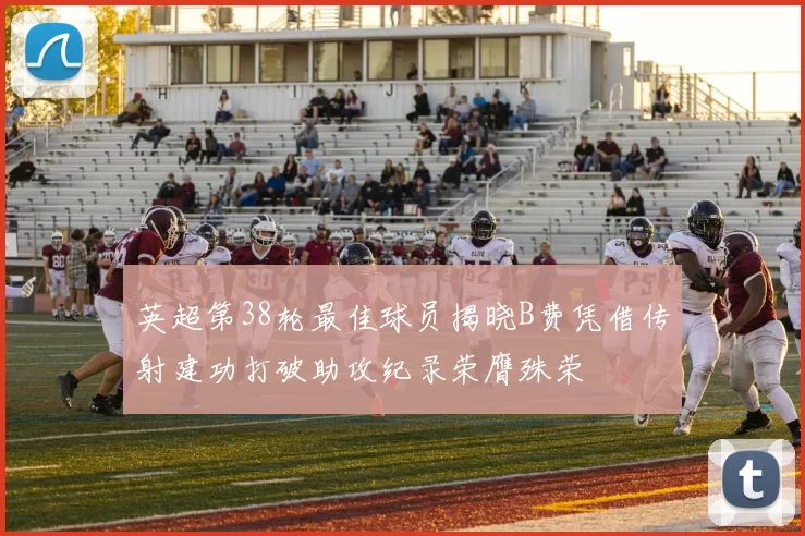 英超第38轮最佳球员揭晓B费凭借传射建功打破助攻纪录荣膺殊荣