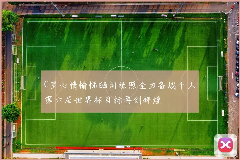 C罗心情愉悦晒训练照全力备战个人第六届世界杯目标再创辉煌
