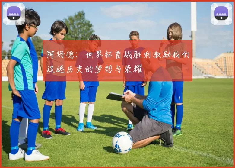阿玛德：世界杯首战胜利激励我们追逐历史的梦想与荣耀