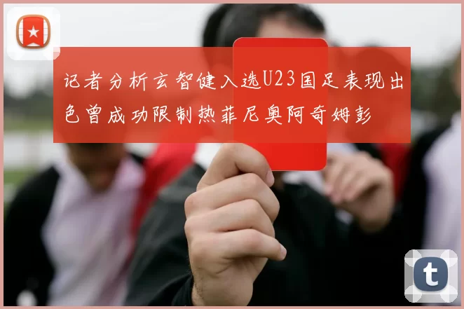 记者分析玄智健入选U23国足表现出色曾成功限制热菲尼奥阿奇姆彭