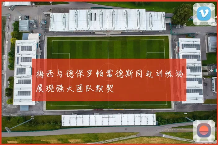 梅西与德保罗帕雷德斯同赴训练场展现强大团队默契
