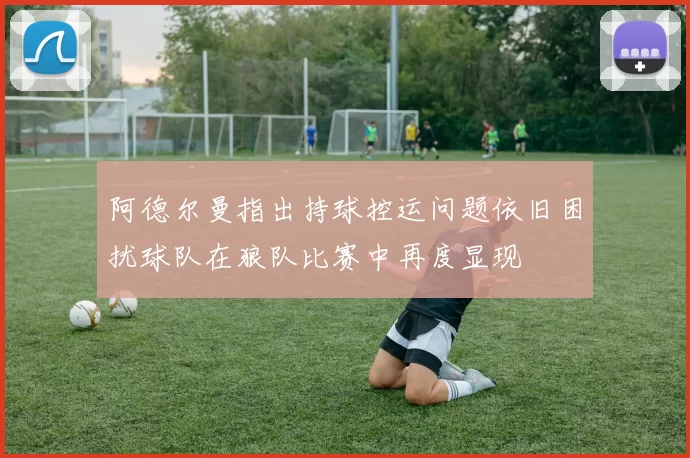 阿德尔曼指出持球控运问题依旧困扰球队在狼队比赛中再度显现