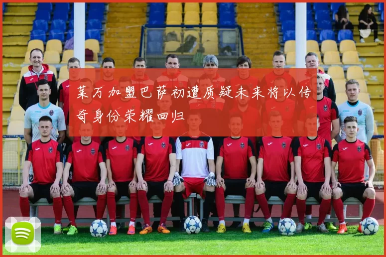 莱万加盟巴萨初遭质疑未来将以传奇身份荣耀回归