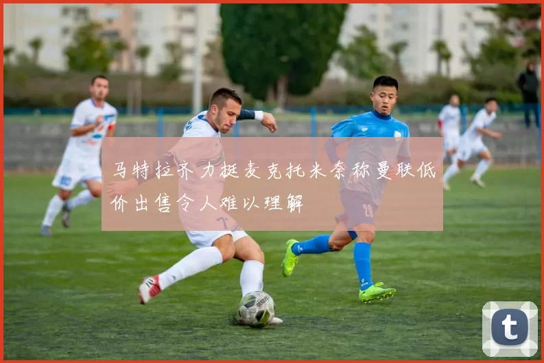 马特拉齐力挺麦克托米奈称曼联低价出售令人难以理解