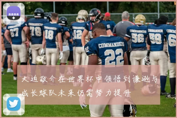 大迫敬介在世界杯中领悟到谦逊与成长球队未来仍需努力提升