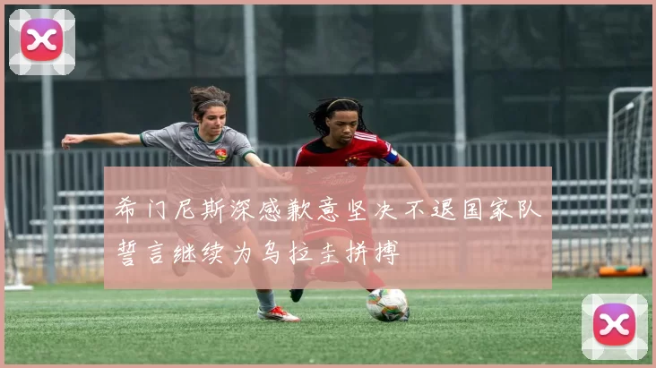 希门尼斯深感歉意坚决不退国家队誓言继续为乌拉圭拼搏