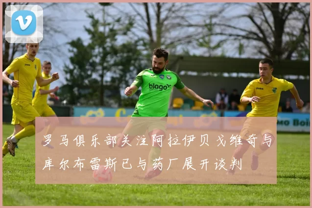 罗马俱乐部关注阿拉伊贝戈维奇与库尔布雷斯已与药厂展开谈判