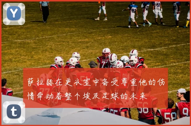 萨拉赫在更衣室中备受尊重他的伤情牵动着整个埃及足球的未来