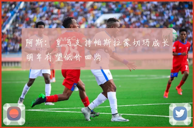 阿斯：皇马支持帕斯拉蒙切玛成长明年有望低价回购