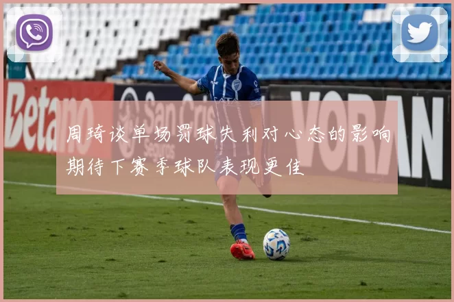 周琦谈单场罚球失利对心态的影响期待下赛季球队表现更佳