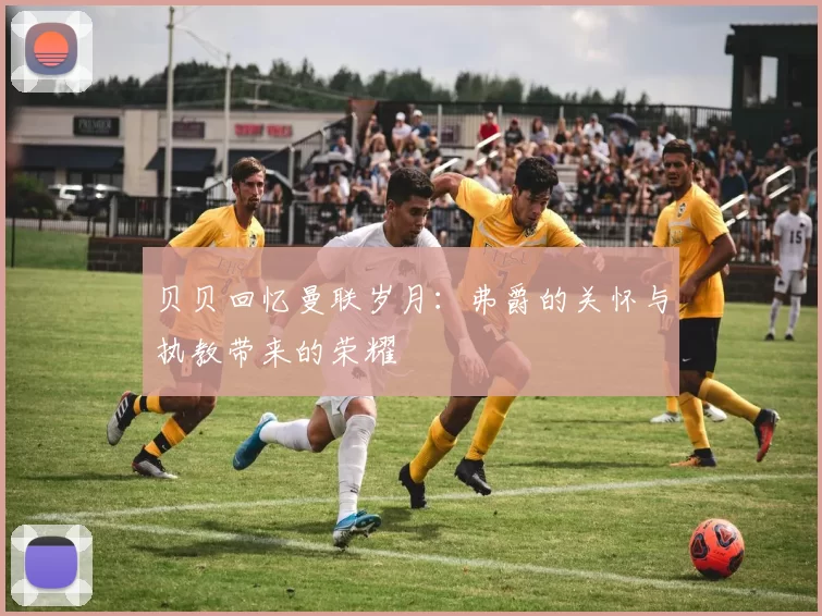贝贝回忆曼联岁月：弗爵的关怀与执教带来的荣耀