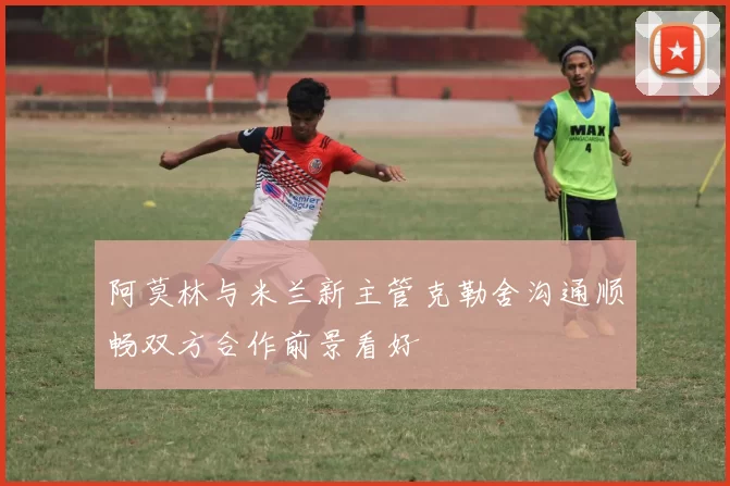 阿莫林与米兰新主管克勒舍沟通顺畅双方合作前景看好