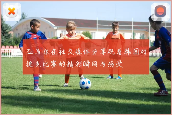 亚马尔在社交媒体分享观看韩国对捷克比赛的精彩瞬间与感受