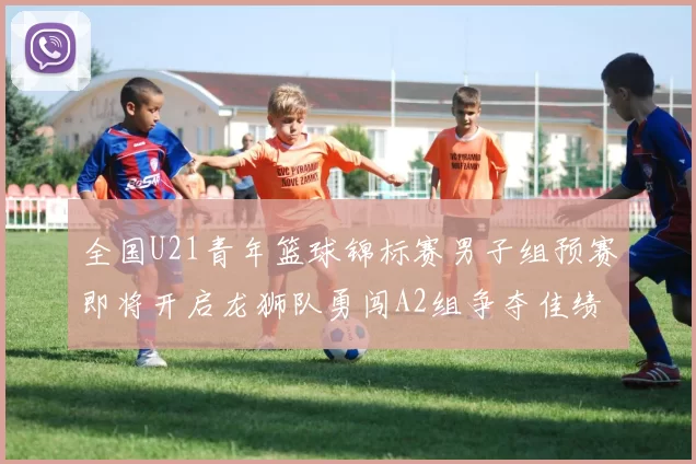 全国U21青年篮球锦标赛男子组预赛即将开启龙狮队勇闯A2组争夺佳绩