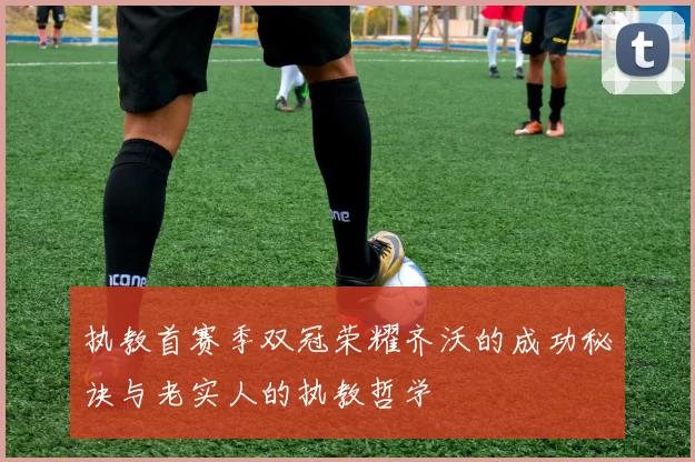 执教首赛季双冠荣耀齐沃的成功秘诀与老实人的执教哲学