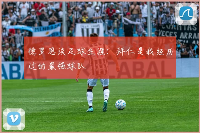 德罗恩谈足球生涯：拜仁是我经历过的最强球队