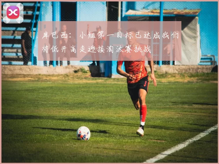 库巴西：小组第一目标已达成我们将低开高走迎接淘汰赛挑战