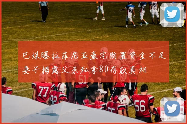 巴媒曝拉菲尼亚豪宅购置资金不足妻子揭露父亲私拿80存款真相
