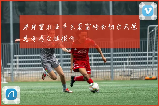 库库雷利亚寻求夏窗转会切尔西愿意考虑合适报价