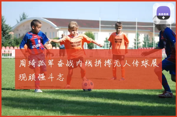 周琦孤军奋战内线拼搏无人传球展现顽强斗志