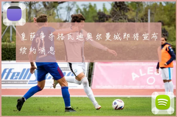 皇萨争夺格瓦迪奥尔曼城即将宣布续约消息